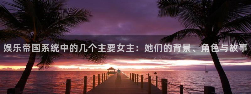 今年会体育凯捷代理注册：娱乐帝国系统中的几个主要女主：她们的背景、角色与故事