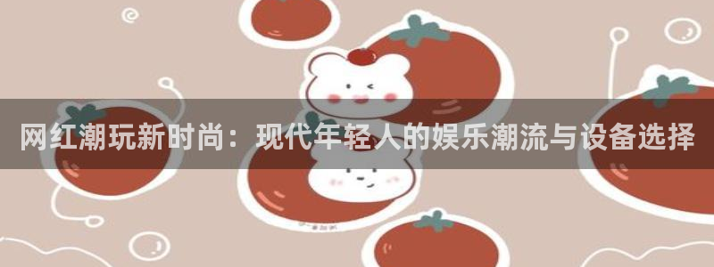 今年会体育凯捷平台注册：网红潮玩新时尚：现代年轻人的娱乐潮流与设备选择